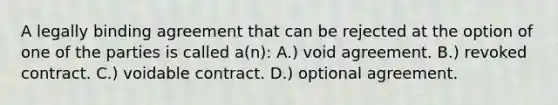 ​A legally binding agreement that can be rejected at the option of one of the parties is called a(n): A.) void agreement. ​​B.) revoked contract. ​C.) voidable contract. ​​D.) optional agreement.