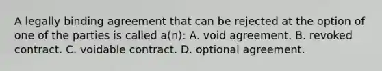 A legally binding agreement that can be rejected at the option of one of the parties is called a(n): A. void agreement. B. revoked contract. C. voidable contract. D. optional agreement.