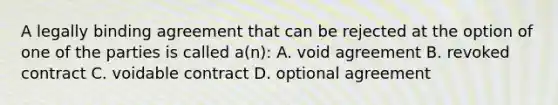 A legally binding agreement that can be rejected at the option of one of the parties is called a(n): A. void agreement B. revoked contract C. voidable contract D. optional agreement