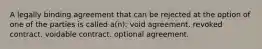 A legally binding agreement that can be rejected at the option of one of the parties is called a(n): void agreement. revoked contract. voidable contract. optional agreement.