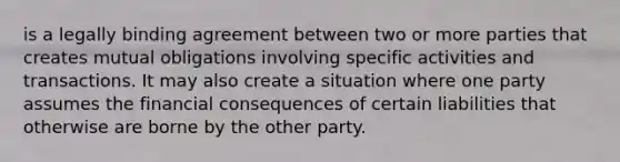 is a legally binding agreement between two or more parties that creates mutual obligations involving specific activities and transactions. It may also create a situation where one party assumes the financial consequences of certain liabilities that otherwise are borne by the other party.