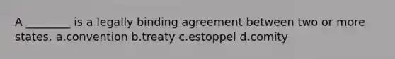 A ________ is a legally binding agreement between two or more states. a.convention b.treaty c.estoppel d.comity