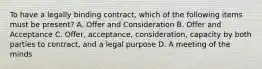 To have a legally binding contract, which of the following items must be present? A. Offer and Consideration B. Offer and Acceptance C. Offer, acceptance, consideration, capacity by both parties to contract, and a legal purpose D. A meeting of the minds