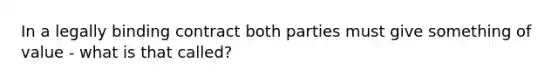 In a legally binding contract both parties must give something of value - what is that called?