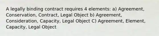 A legally binding contract requires 4 elements: a) Agreement, Conservation, Contract, Legal Object b) Agreement, Consideration, Capacity, Legal Object C) Agreement, Element, Capacity, Legal Object