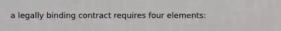 a legally binding contract requires four elements: