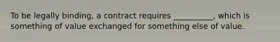 To be legally binding, a contract requires __________, which is something of value exchanged for something else of value.