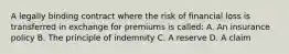 A legally binding contract where the risk of financial loss is transferred in exchange for premiums is called: A. An insurance policy B. The principle of indemnity C. A reserve D. A claim