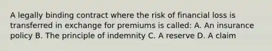 A legally binding contract where the risk of financial loss is transferred in exchange for premiums is called: A. An insurance policy B. The principle of indemnity C. A reserve D. A claim