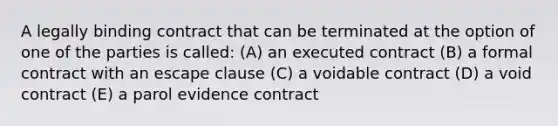 A legally binding contract that can be terminated at the option of one of the parties is called: (A) an executed contract (B) a formal contract with an escape clause (C) a voidable contract (D) a void contract (E) a parol evidence contract