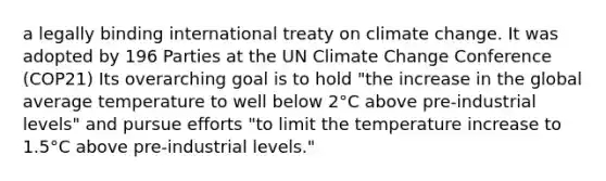 a legally binding international treaty on climate change. It was adopted by 196 Parties at the UN Climate Change Conference (COP21) Its overarching goal is to hold "the increase in the global average temperature to well below 2°C above pre-industrial levels" and pursue efforts "to limit the temperature increase to 1.5°C above pre-industrial levels."