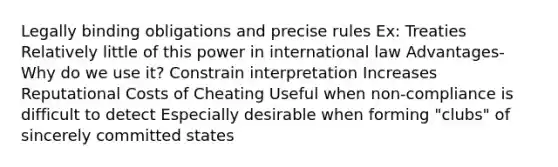 Legally binding obligations and precise rules Ex: Treaties Relatively little of this power in international law Advantages- Why do we use it? Constrain interpretation Increases Reputational Costs of Cheating Useful when non-compliance is difficult to detect Especially desirable when forming "clubs" of sincerely committed states