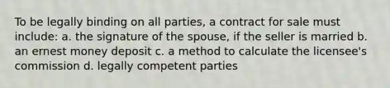 To be legally binding on all parties, a contract for sale must include: a. the signature of the spouse, if the seller is married b. an ernest money deposit c. a method to calculate the licensee's commission d. legally competent parties