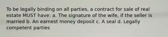 To be legally binding on all parties, a contract for sale of real estate MUST have: a. The signature of the wife, if the seller is married b. An earnest money deposit c. A seal d. Legally competent parties