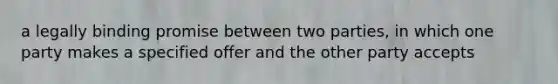 a legally binding promise between two parties, in which one party makes a specified offer and the other party accepts