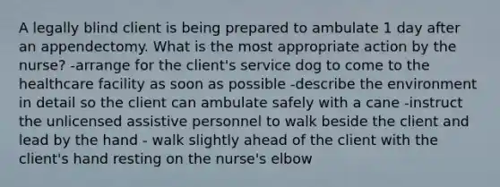 A legally blind client is being prepared to ambulate 1 day after an appendectomy. What is the most appropriate action by the nurse? -arrange for the client's service dog to come to the healthcare facility as soon as possible -describe the environment in detail so the client can ambulate safely with a cane -instruct the unlicensed assistive personnel to walk beside the client and lead by the hand - walk slightly ahead of the client with the client's hand resting on the nurse's elbow