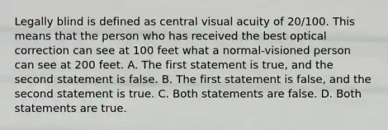 Legally blind is defined as central visual acuity of 20/100. This means that the person who has received the best optical correction can see at 100 feet what a normal-visioned person can see at 200 feet. A. The first statement is true, and the second statement is false. B. The first statement is false, and the second statement is true. C. Both statements are false. D. Both statements are true.