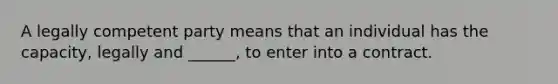 A legally competent party means that an individual has the capacity, legally and ______, to enter into a contract.