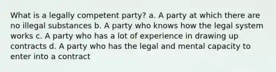 What is a legally competent party? a. A party at which there are no illegal substances b. A party who knows how the legal system works c. A party who has a lot of experience in drawing up contracts d. A party who has the legal and mental capacity to enter into a contract