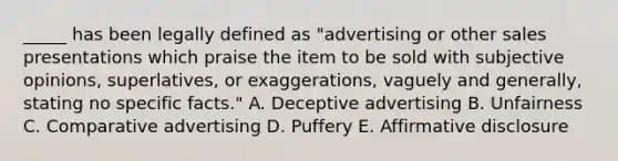 _____ has been legally defined as "advertising or other sales presentations which praise the item to be sold with subjective opinions, superlatives, or exaggerations, vaguely and generally, stating no specific facts." A. Deceptive advertising B. Unfairness C. Comparative advertising D. Puffery E. Affirmative disclosure