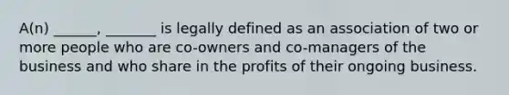 A(n) ______, _______ is legally defined as an association of two or more people who are co-owners and co-managers of the business and who share in the profits of their ongoing business.