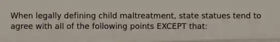 When legally defining child maltreatment, state statues tend to agree with all of the following points EXCEPT that: