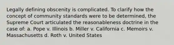 Legally defining obscenity is complicated. To clarify how the concept of community standards were to be determined, the Supreme Court articulated the reasonableness doctrine in the case of: a. Pope v. Illinois b. Miller v. California c. Memoirs v. Massachusetts d. Roth v. United States