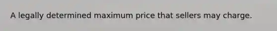 A legally determined maximum price that sellers may charge.