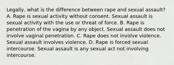 Legally, what is the difference between rape and sexual assault? A. Rape is sexual activity without consent. Sexual assault is sexual activity with the use or threat of force. B. Rape is penetration of the vagina by any object. Sexual assault does not involve vaginal penetration. C. Rape does not involve violence. Sexual assault involves violence. D. Rape is forced sexual intercourse. Sexual assault is any sexual act not involving intercourse.