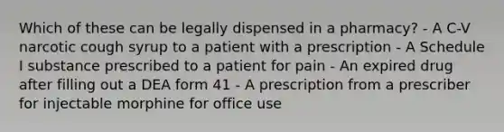 Which of these can be legally dispensed in a pharmacy? - A C-V narcotic cough syrup to a patient with a prescription - A Schedule I substance prescribed to a patient for pain - An expired drug after filling out a DEA form 41 - A prescription from a prescriber for injectable morphine for office use