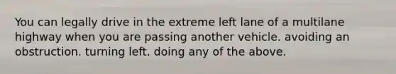 You can legally drive in the extreme left lane of a multilane highway when you are passing another vehicle. avoiding an obstruction. turning left. doing any of the above.