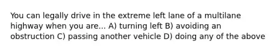 You can legally drive in the extreme left lane of a multilane highway when you are... A) turning left B) avoiding an obstruction C) passing another vehicle D) doing any of the above