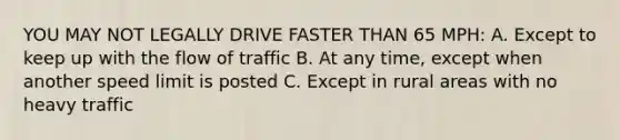 YOU MAY NOT LEGALLY DRIVE FASTER THAN 65 MPH: A. Except to keep up with the flow of traffic B. At any time, except when another speed limit is posted C. Except in rural areas with no heavy traffic