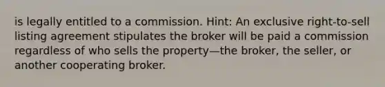 is legally entitled to a commission. Hint: An exclusive right-to-sell listing agreement stipulates the broker will be paid a commission regardless of who sells the property—the broker, the seller, or another cooperating broker.