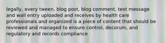 legally, every tween, blog post, blog comment, text message and wall entry uploaded and receives by health care professionals and organized is a piece of content that should be reviewed and managed to ensure control, decorum, and regulatory and records compliance