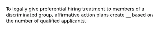 To legally give preferential hiring treatment to members of a discriminated group, affirmative action plans create __ based on the number of qualified applicants.