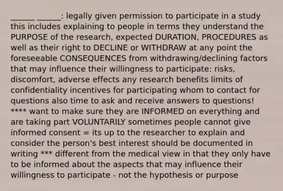 ______ ______: legally given permission to participate in a study this includes explaining to people in terms they understand the PURPOSE of the research, expected DURATION, PROCEDURES as well as their right to DECLINE or WITHDRAW at any point the foreseeable CONSEQUENCES from withdrawing/declining factors that may influence their willingness to participate: risks, discomfort, adverse effects any research benefits limits of confidentiality incentives for participating whom to contact for questions also time to ask and receive answers to questions! **** want to make sure they are INFORMED on everything and are taking part VOLUNTARILY sometimes people cannot give informed consent = its up to the researcher to explain and consider the person's best interest should be documented in writing *** different from the medical view in that they only have to be informed about the aspects that may influence their willingness to participate - not the hypothesis or purpose