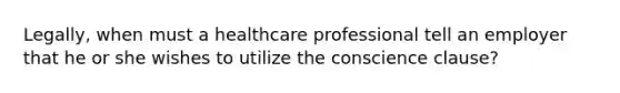 Legally, when must a healthcare professional tell an employer that he or she wishes to utilize the conscience clause?