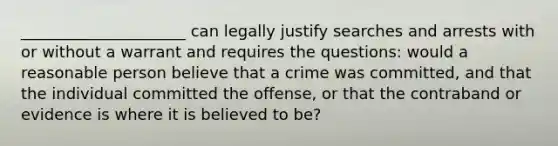 _____________________ can legally justify searches and arrests with or without a warrant and requires the questions: would a reasonable person believe that a crime was committed, and that the individual committed the offense, or that the contraband or evidence is where it is believed to be?