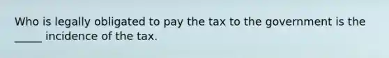 Who is legally obligated to pay the tax to the government is the _____ incidence of the tax.