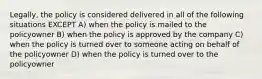 Legally, the policy is considered delivered in all of the following situations EXCEPT A) when the policy is mailed to the policyowner B) when the policy is approved by the company C) when the policy is turned over to someone acting on behalf of the policyowner D) when the policy is turned over to the policyowner