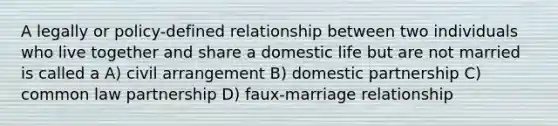 A legally or policy-defined relationship between two individuals who live together and share a domestic life but are not married is called a A) civil arrangement B) domestic partnership C) common law partnership D) faux-marriage relationship