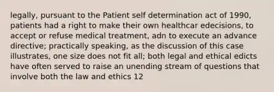 legally, pursuant to the Patient self determination act of 1990, patients had a right to make their own healthcar edecisions, to accept or refuse medical treatment, adn to execute an advance directive; practically speaking, as the discussion of this case illustrates, one size does not fit all; both legal and ethical edicts have often served to raise an unending stream of questions that involve both the law and ethics 12