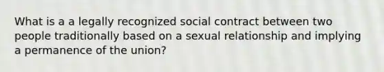 What is a a legally recognized social contract between two people traditionally based on a sexual relationship and implying a permanence of the union?