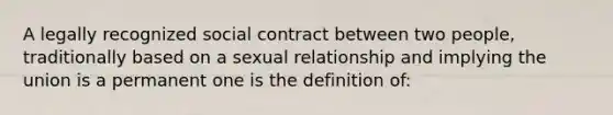 A legally recognized social contract between two people, traditionally based on a sexual relationship and implying the union is a permanent one is the definition of: