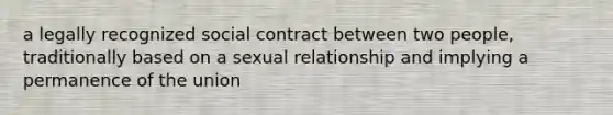 a legally recognized social contract between two people, traditionally based on a sexual relationship and implying a permanence of the union