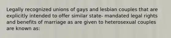 Legally recognized unions of gays and lesbian couples that are explicitly intended to offer similar state- mandated legal rights and benefits of marriage as are given to heterosexual couples are known as: