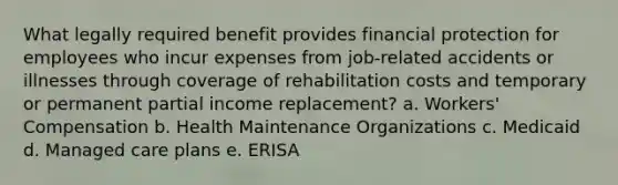 What legally required benefit provides financial protection for employees who incur expenses from job-related accidents or illnesses through coverage of rehabilitation costs and temporary or permanent partial income replacement? a. Workers' Compensation b. Health Maintenance Organizations c. Medicaid d. Managed care plans e. ERISA