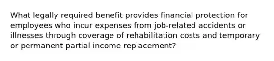 What legally required benefit provides financial protection for employees who incur expenses from job-related accidents or illnesses through coverage of rehabilitation costs and temporary or permanent partial income replacement?