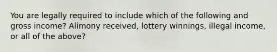 You are legally required to include which of the following and gross income? Alimony received, lottery winnings, illegal income, or all of the above?